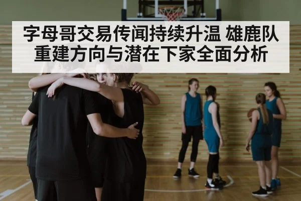 字母哥交易传闻持续升温 雄鹿队重建方向与潜在下家全面分析