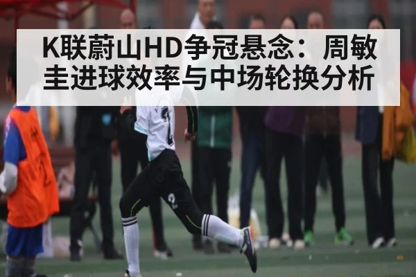 K联蔚山HD争冠悬念：周敏圭进球效率与中场轮换分析（zhiboba）
